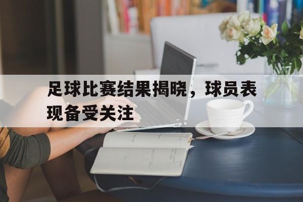 足球比赛结果揭晓，球员表现备受关注