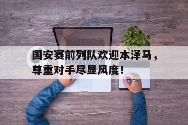 国安赛前列队欢迎本泽马，尊重对手尽显风度！